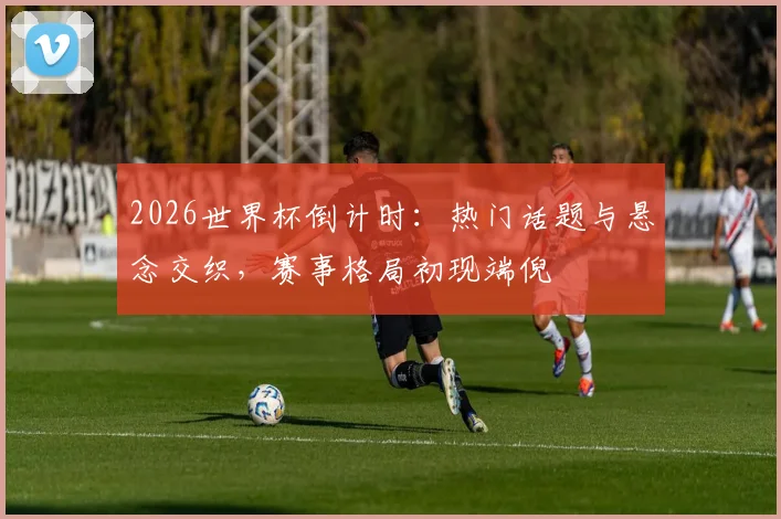 2026世界杯倒计时：热门话题与悬念交织，赛事格局初现端倪