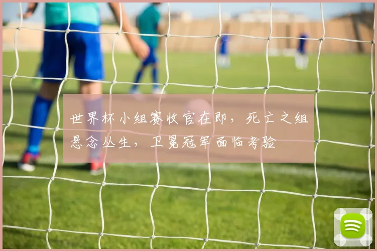 世界杯小组赛收官在即，死亡之组悬念丛生，卫冕冠军面临考验