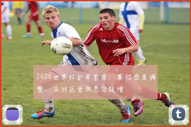 2026世界杯扩军首秀：赛程密度调整，亚洲区晋级悬念陡增