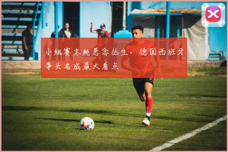 小组赛末轮悬念丛生，德国西班牙争头名成最大看点