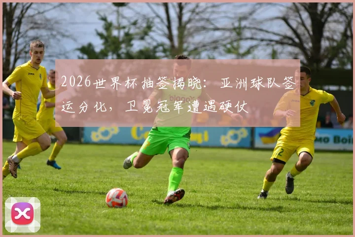 2026世界杯抽签揭晓：亚洲球队签运分化，卫冕冠军遭遇硬仗
